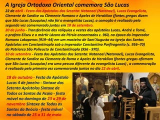 A Igreja Ortodoxa Oriental comemora São Lucas
22 de abril - Festa dos Apóstolos dos Setenta: Natanael (Natanael), Lucas Evangelista,
Clemente de Sardice ou Clemente Romano e Apeles de Heraklion (fontes gregas dizem
que São Lucas (Louquias) não foi o evangelista Lucas), a comoção é realizado pela
segunda vez comemorado juntos em 10 de setembro.
20 de junho - Transferência das relíquias e vestes dos apóstolos Lucas, André e Tomé,
o profeta Eliseu e o mártir Lázaro da Pérsia encontrados c. 960, na época do imperador
Romano Lakapenos (919–44) em um mosteiro de Sant'Augusta na Igreja dos Santos
Apóstolos em Constantinopla sob o imperador Constantino Porfirogenito (c. 956–70)
do Patriarca São Polieucto de Constantinopla (956 - 970).
10 de setembro - Festa dos Apóstolos dos Setenta: Natanael (Natanael), Lucas Evangelista,
Clemente de Sardice ou Clemente de Roma e Apeles de Heraklion (fontes gregas afirmam
que São Lucas (Louquias) era uma pessoa diferente do evangelista Lucas) , a comemoração
é realizada pela primeira vez comemorando juntos no dia 22 de abril.
18 de outubro - Festa do Apóstolo
Lucas 4 de janeiro - Sintaxe dos
Setenta Apóstolos Sintaxe de
Todos os Santos da Acaia - festa
móvel no domingo de 23 a 29 de
novembro Sintaxe de Todos os
Santos da Beócia - festa móvel
no sábado de 25 a 31 de maio
 