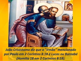 João Crisóstomo diz que o "irmão" mencionado
por Paulo em 2 Coríntios 8:18 é Lucas ou Barnabé
(Homilia 18 em 2 Coríntios 8:18).
 