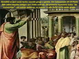 Acredita-se que Lucas tenha nascido grego e gentio. Em Colossenses 10-14 Paolo
fala sobre aqueles amigos que estão com ele. Ele primeiro menciona todos "da
circuncisão" - em outras palavras, os judeus - e não inclui Lucas neste grupo.
 