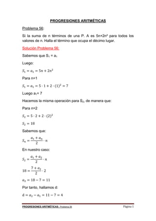 PROGRESIONES ARITMÉTICAS: Problema 56 Página 1
PROGRESIONES ARITMÉTICAS
Problema 56:
Si la suma de n términos de una P. A es 5n+2n² para todos los
valores de n. Halla el término que ocupa el décimo lugar.
Solución Problema 56:
Sabemos que S1 = a1
Luego:
𝑆 = 𝑎 = 5𝑛 + 2𝑛
Para n=1
𝑆 = 𝑎 = 5 · 1 + 2 · (1) = 7
Luego a1= 7
Hacemos la misma operación para S2, de manera que:
Para n=2
𝑆 = 5 · 2 + 2 · (2)
𝑆 = 18
Sabemos que:
𝑆 =
𝑎 + 𝑎
2
· 𝑛
En nuestro caso:
𝑆 =
𝑎 + 𝑎
2
· 𝑛
18 =
7 + 𝑎
2
· 2
𝑎 = 18 − 7 = 11
Por tanto, hallamos d:
d = 𝑎 − 𝑎 = 11 − 7 = 4
 