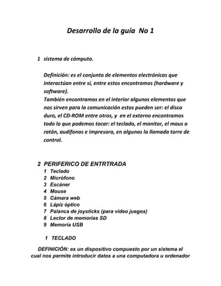 Desarrollo de la guía No 1


  1 sistema de cómputo.

     Definición: es el conjunto de elementos electrónicas que
     interactúan entre sí, entre estos encontramos (hardware y
     software).
     También encontramos en el interior algunos elementos que
     nos sirven para la comunicación estos pueden ser: el disco
     duro, el CD-ROM entre otros, y en el externo encontramos
     todo lo que podemos tocar: el teclado, el monitor, el maus o
     ratón, audífonos e impresora, en algunos la llamada torre de
     control.



  2 PERIFERICO DE ENTRTRADA
     1   Teclado
     2   Micrófono
     3   Escáner
     4   Mouse
     5   Cámara web
     6   Lápiz óptico
     7   Palanca de joysticks (para video juegos)
     8   Lector de memorias SD
     9   Memoria USB

     1 TECLADO

  DEFINICIÓN: es un dispositivo compuesto por un sistema el
cual nos permite introducir datos a una computadora u ordenador
 