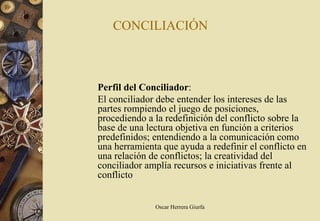 CONCILIACIÓN



Perfil del Conciliador:
El conciliador debe entender los intereses de las
partes rompiendo el juego de posiciones,
procediendo a la redefinición del conflicto sobre la
base de una lectura objetiva en función a criterios
predefinidos; entendiendo a la comunicación como
una herramienta que ayuda a redefinir el conflicto en
una relación de conflictos; la creatividad del
conciliador amplía recursos e iniciativas frente al
conflicto


              Oscar Herrera Giurfa
 