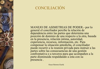 CONCILIACIÓN



MANEJO DE ASIMETRIAS DE PODER.- por lo
general el conciliador percibe la relación de
dependencia entre las partes que determina una
posición de dominio de una respecto a la otra, basada
en la presencia, relación intima, autoridad,
experiencia, recursos, información, etc. Para
compensar la situación antedicha, el conciliador
puede recurrir a la reunión privada para instruir a las
partes sobre las consecuencias de una gestión
confrontativa o a terceros para que acompañen a la
parte disminuida respaldando a esta con su
presencia .
               Oscar Herrera Giurfa
 