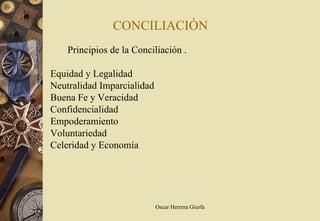 CONCILIACIÓN
    Principios de la Conciliación .

Equidad y Legalidad
Neutralidad Imparcialidad
Buena Fe y Veracidad
Confidencialidad
Empoderamiento
Voluntariedad
Celeridad y Economía




                            Oscar Herrera Giurfa
 