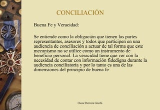 CONCILIACIÓN
Buena Fe y Veracidad:

Se entiende como la obligación que tienen las partes
representantes, asesores y todos que participen en una
audiencia de conciliación a actuar de tal forma que este
mecanismo no se utilice como un instrumento de
beneficio personal. La veracidad tiene que ver con la
necesidad de contar con información fidedigna durante la
audiencia conciliatoria y por lo tanto es una de las
dimensiones del principio de buena fe




                     Oscar Herrera Giurfa
 