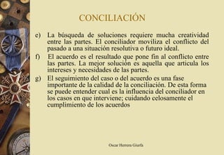 CONCILIACIÓN
e) La búsqueda de soluciones requiere mucha creatividad
   entre las partes. El conciliador moviliza el conflicto del
   pasado a una situación resolutiva o futuro ideal.
f) El acuerdo es el resultado que pone fin al conflicto entre
   las partes. La mejor solución es aquella que articula los
   intereses y necesidades de las partes.
g) El seguimiento del caso o del acuerdo es una fase
   importante de la calidad de la conciliación. De esta forma
   se puede entender cual es la influencia del conciliador en
   los casos en que interviene; cuidando celosamente el
   cumplimiento de los acuerdos




                         Oscar Herrera Giurfa
 