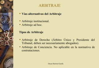 ARBITRAJE
 Vías alternativas del Arbitraje

 Arbitraje institucional.
 Arbitraje ad hoc.

Tipos de Arbitraje

 Arbitraje de Derecho (Árbitro Único y Presidente del
  Tribunal, deben ser necesariamente abogados).
 Arbitraje de Conciencia. No aplicable en la normativa de
  contrataciones.



                        Oscar Herrera Giurfa
 