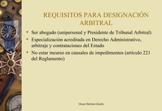 REQUISITOS PARA DESIGNACIÓN
                 ARBITRAL
 Ser abogado (unipersonal y Presidente de Tribunal Arbitral)
 Especialización acreditada en Derecho Administrativo,
  arbitraje y contrataciones del Estado
 No estar incurso en causales de impedimentos (artículo 221
  del Reglamento)




                         Oscar Herrera Giurfa
 