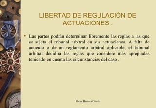 LIBERTAD DE REGULACIÓN DE
             ACTUACIONES .
 Las partes podrán determinar libremente las reglas a las que
  se sujeta el tribunal arbitral en sus actuaciones. A falta de
  acuerdo o de un reglamento arbitral aplicable, el tribunal
  arbitral decidirá las reglas que considere más apropiadas
  teniendo en cuenta las circunstancias del caso .




                          Oscar Herrera Giurfa
 