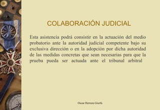 COLABORACIÓN JUDICIAL
Esta asistencia podrá consistir en la actuación del medio
probatorio ante la autoridad judicial competente bajo su
exclusiva dirección o en la adopción por dicha autoridad
de las medidas concretas que sean necesarias para que la
prueba pueda ser actuada ante el tribunal arbitral




                       Oscar Herrera Giurfa
 