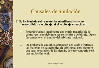 Causales de anulación
E. Se ha laudado sobre materias manifiestamente no
     susceptible de arbitraje, si el arbitraje es nacional.

   1    Procede cuando legalmente una o más materias de la
        controversia no debieron ser sometidas a Arbitraje. Opera
        únicamente en el ámbito del arbitraje nacional.

   3    De probarse la causal, la anulación del laudo afectará a
        las materias no susceptibles de arbitrarse, pero siempre
        que sean separables de las demás, de caso contrario será
        una anulación total.


                          Oscar Herrera Giurfa
 