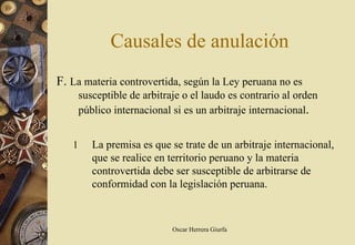 Causales de anulación
F. La materia controvertida, según la Ley peruana no es
       susceptible de arbitraje o el laudo es contrario al orden
       público internacional si es un arbitraje internacional.


   1      La premisa es que se trate de un arbitraje internacional,
          que se realice en territorio peruano y la materia
          controvertida debe ser susceptible de arbitrarse de
          conformidad con la legislación peruana.



                             Oscar Herrera Giurfa
 