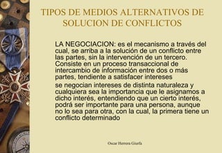 TIPOS DE MEDIOS ALTERNATIVOS DE
    SOLUCION DE CONFLICTOS

  LA NEGOCIACION: es el mecanismo a través del
  cual, se arriba a la solución de un conflicto entre
  las partes, sin la intervención de un tercero.
  Consiste en un proceso transaccional de
  intercambio de información entre dos o más
  partes, tendiente a satisfacer intereses
  se negocian intereses de distinta naturaleza y
  cualquiera sea la importancia que le asignamos a
  dicho interés, entendiendo que un cierto interés,
  podrá ser importante para una persona, aunque
  no lo sea para otra, con la cual, la primera tiene un
  conflicto determinado


                    Oscar Herrera Giurfa
 
