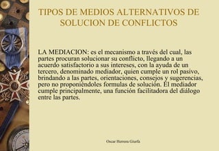 TIPOS DE MEDIOS ALTERNATIVOS DE
    SOLUCION DE CONFLICTOS


LA MEDIACION: es el mecanismo a través del cual, las
partes procuran solucionar su conflicto, llegando a un
acuerdo satisfactorio a sus intereses, con la ayuda de un
tercero, denominado mediador, quien cumple un rol pasivo,
brindando a las partes, orientaciones, consejos y sugerencias,
pero no proponiéndoles formulas de solución. El mediador
cumple principalmente, una función facilitadora del diálogo
entre las partes.




                         Oscar Herrera Giurfa
 