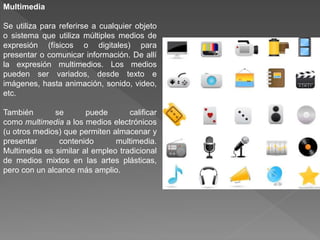 Multimedia
Se utiliza para referirse a cualquier objeto
o sistema que utiliza múltiples medios de
expresión (físicos o digitales) para
presentar o comunicar información. De allí
la expresión multimedios. Los medios
pueden ser variados, desde texto e
imágenes, hasta animación, sonido, video,
etc.
También se puede calificar
como multimedia a los medios electrónicos
(u otros medios) que permiten almacenar y
presentar contenido multimedia.
Multimedia es similar al empleo tradicional
de medios mixtos en las artes plásticas,
pero con un alcance más amplio.
 