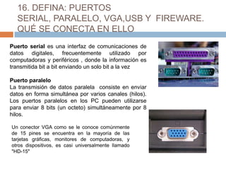16. DEFINA: PUERTOS
  SERIAL, PARALELO, VGA,USB Y FIREWARE.
  QUÉ SE CONECTA EN ELLO
Puerto serial es una interfaz de comunicaciones de
datos digitales, frecuentemente utilizado por
computadoras y periféricos , donde la información es
transmitida bit a bit enviando un solo bit a la vez

Puerto paralelo
La transmisión de datos paralela consiste en enviar
datos en forma simultánea por varios canales (hilos).
Los puertos paralelos en los PC pueden utilizarse
para enviar 8 bits (un octeto) simultáneamente por 8
hilos.

Un conector VGA como se le conoce comúnmente
de 15 pines se encuentra en la mayoría de las
tarjetas gráficas, monitores de computadoras, y
otros dispositivos, es casi universalmente llamado
"HD-15"
 