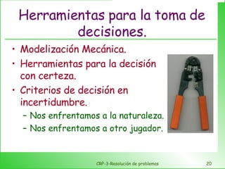 Herramientas para la toma de decisiones. Modelización Mecánica. Herramientas para la decisión con certeza. Criterios de decisión en incertidumbre. Nos enfrentamos a la naturaleza. Nos enfrentamos a otro jugador. CRP-3-Resolución de problemas 