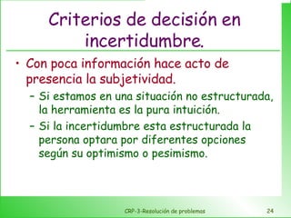Criterios de decisión en incertidumbre. Con poca información hace acto de presencia la subjetividad. Si estamos en una situación no estructurada, la herramienta es la pura intuición. Si la incertidumbre esta estructurada la persona optara por diferentes opciones según su optimismo o pesimismo. CRP-3-Resolución de problemas 