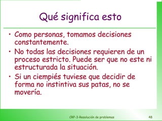 Qué significa esto Como personas, tomamos decisiones constantemente. No todas las decisiones requieren de un proceso estricto. Puede ser que no este ni estructurada la situación. Si un ciempiés tuviese que decidir de forma no instintiva sus patas, no se movería. CRP-3-Resolución de problemas 
