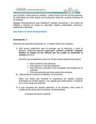 con la acción –cómo poner en marcha-, y tiene mucho que ver con las personas:
se halla ligada de modo directo con la actuación sobre los recursos humanos de
la empresa.
Control: Consideraciones para establecer medidas preventivas y de control de
peligros y factores de riesgo en seguridad, higiene, ambientales, estructura,
organizada y diseñada.

Qué espera el cliente del Organizador



Actividad No. 3

Resuelva las siguientes inquietudes en un folleto máximo de 5 páginas.

   1. Qué evento organizaría para la empresa que le patrocina y como lo
      llamaría. Utilice las preguntas ¿para qué? ¿cómo? ¿cuándo? ¿dónde?
      Realice un listado de los motivos por los cuales se desarrolla el
      evento(mínimo 5).

      El evento que se plantearía sería uno de tipo cultural exposiciones porque:

               Para incentivar a las personas
               Para generar un tipo de integración
               Para informar y actualizar a los empleados del progreso de la
                 empresa
               Para demostrarles que hacen parte de la empresa
   2. ¿Qué producto o servicio se ofrecería en el evento?

      Sería una charla que mostrara la importancia de realizar nuestras
      actividades de manera óptima y con agrado para potencializar y mantener
      en un buen rango a la empresa.

   3. A qué empresas les solicitar patrocinio, si se necesita, cómo sería el
      modelo de las cartas que le enviarías, de dos ejemplos.

             Empresas del sector industrial.
 