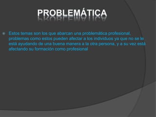  Estos temas son los que abarcan una problemática profesional,
problemas como estos pueden afectar a los individuos ya que no se le
está ayudando de una buena manera a la otra persona, y a su vez está
afectando su formación como profesional