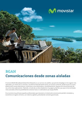 BGAN
Comunicaciones desde zonas aisladas
El servicio BGAN (Broadband Global Area Network), es un servicio vía satélite, que permite desplegar en los lugares más
apartados y en menos de 15 minutos, una oficina móvil de banda ancha, con acceso a Internet, desde la que el usuario
podrá enviar correos electrónicos, conectarse a una red privada y, simultáneamente, disponer de comunicaciones de
voz, entre otras aplicaciones. Todo ello, a través de un único dispositivo muy ligero y fácil de usar, que en los terminales
más avanzados ofrece la posibilidad de conectar hasta 11 ordenadores por equipo BGAN.

Es un servicio muy útil para aquellos profesionales que necesitan un sistema de comunicación portátil, inmediato y
económico en lugares remotos, con cobertura global y velocidad de conexión garantizada.
 