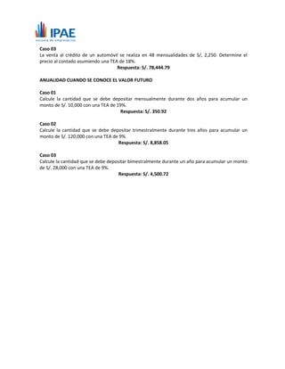 Caso 03
La venta al crédito de un automóvil se realiza en 48 mensualidades de S/, 2,250. Determine el
precio al contado asumiendo una TEA de 18%.
Respuesta: S/. 78,444.79
ANUALIDAD CUANDO SE CONOCE EL VALOR FUTURO
Caso 01
Calcule la cantidad que se debe depositar mensualmente durante dos años para acumular un
monto de S/. 10,000 con una TEA de 19%.
Respuesta: S/. 350.92
Caso 02
Calcule la cantidad que se debe depositar trimestralmente durante tres años para acumular un
monto de S/. 120,000 con una TEA de 9%.
Respuesta: S/. 8,858.05
Caso 03
Calcule la cantidad que se debe depositar bimestralmente durante un año para acumular un monto
de S/. 28,000 con una TEA de 9%.
Respuesta: S/. 4,500.72
 