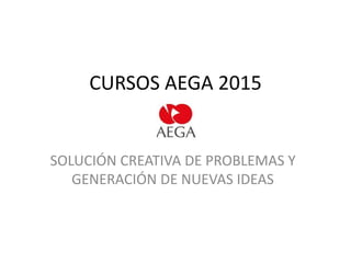 CURSOS AEGA 2015
SOLUCIÓN CREATIVA DE PROBLEMAS Y
GENERACIÓN DE NUEVAS IDEAS
 