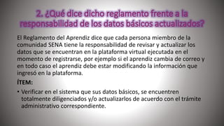 El Reglamento del Aprendiz dice que cada persona miembro de la
comunidad SENA tiene la responsabilidad de revisar y actualizar los
datos que se encuentran en la plataforma virtual ejecutada en el
momento de registrarse, por ejemplo si el aprendiz cambia de correo y
en todo caso el aprendiz debe estar modificando la información que
ingresó en la plataforma.
ÍTEM:
• Verificar en el sistema que sus datos básicos, se encuentren
totalmente diligenciados y/o actualizarlos de acuerdo con el trámite
administrativo correspondiente.
 