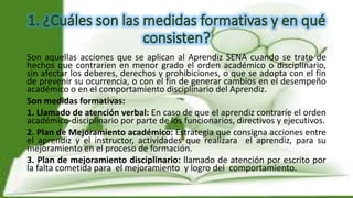 Son aquellas acciones que se aplican al Aprendiz SENA cuando se trate de
hechos que contraríen en menor grado el orden académico o disciplinario,
sin afectar los deberes, derechos y prohibiciones, o que se adopta con el fin
de prevenir su ocurrencia, o con el fin de generar cambios en el desempeño
académico o en el comportamiento disciplinario del Aprendiz.
Son medidas formativas:
1. Llamado de atención verbal: En caso de que el aprendiz contraríe el orden
académico-disciplinario por parte de los funcionarios, directivos y ejecutivos.
2. Plan de Mejoramiento académico: Estrategia que consigna acciones entre
el aprendiz y el instructor, actividades que realizara el aprendiz, para su
mejoramiento en el proceso de formación.
3. Plan de mejoramiento disciplinario: llamado de atención por escrito por
la falta cometida para el mejoramiento y logro del comportamiento.
 