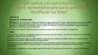 • CAPITULO III
• DEBERES DEL APRENDIZ SENA
• ARTÍCULO 9°. Se entiende por deber, la obligación legal, social y moral que compromete a la persona a cumplir
con determinada actuación, asumiendo con responsabilidad todos sus actos, para propiciar la armonía, el
respeto, la integración, el bienestar común, la sana convivencia, el servicio a los demás, la seguridad de las
personas y de los bienes de la institución.
Son deberes del aprendiz SENA durante el proceso de ejecución de la formación, los siguientes:
• ÍTEMS:
1. Cumplir con todas las actividades propias de su proceso de aprendizaje o del plan de mejoramiento, definidas
durante su etapa lectiva y productiva.
3. Verificar en el sistema que sus datos básicos, se encuentren totalmente diligenciados y/o actualizarlos de
acuerdo con el trámite administrativo correspondiente.
9. Asumir con responsabilidad su participación en las actividades programadas como salidas, pasantías técnicas,
intercambios de aprendices a nivel nacional e internacional, así como en las demás de carácter lúdico -
pedagógico.
27. Cumplir a cabalidad la normatividad vigente del estado Colombiano en lo referente a delitos informáticos.
 