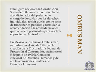  
Esta figura nación en la Constitución 
Sueca de 1809 como un representante 
acondicionador del parlamento 
encargado de cuidar por los derechos 
individuales, recibir quejas contra actos 
de funcionarios públicos y formular la 
recomendación o las consideraciones 
que considere pertinentes para resolver 
el problema planteado. 
En México la institución Ombus man, 
se tradujo en el año de 1976 con la 
creación de la Procuraduría Federal de 
Protección al Consumidor, creándose el 
5 de junio de 1990 la Comisión 
Nacional de Derechos Humanos y de 
ahí las comisiones Estatales de 
Derechos Humanos. 
OMBUS MAN 
 