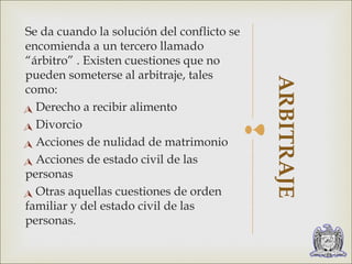 Se da cuando la solución del conflicto se 
encomienda a un tercero llamado 
“árbitro” . Existen cuestiones que no 
pueden someterse al arbitraje, tales 
como: 
Derecho a recibir alimento 
Divorcio 
Acciones de nulidad de matrimonio 
Acciones de estado civil de las 
personas 
Otras aquellas cuestiones de orden 
familiar y del estado civil de las 
personas. 
 
ARBITRAJE 
 