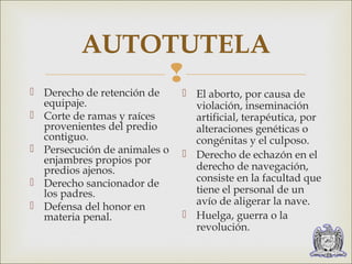 AUTOTUTELA 
 
 Derecho de retención de 
equipaje. 
 Corte de ramas y raíces 
provenientes del predio 
contiguo. 
 Persecución de animales o 
enjambres propios por 
predios ajenos. 
 Derecho sancionador de 
los padres. 
 Defensa del honor en 
materia penal. 
 El aborto, por causa de 
violación, inseminación 
artificial, terapéutica, por 
alteraciones genéticas o 
congénitas y el culposo. 
 Derecho de echazón en el 
derecho de navegación, 
consiste en la facultad que 
tiene el personal de un 
avío de aligerar la nave. 
 Huelga, guerra o la 
revolución. 
 
