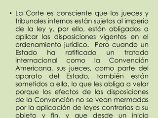 • La Corte es consciente que los jueces y
  tribunales internos están sujetos al imperio
  de la ley y, por ello, están obligados a
  aplicar las disposiciones vigentes en el
  ordenamiento jurídico. Pero cuando un
  Estado    ha     ratificado   un     tratado
  internacional como la Convención
  Americana, sus jueces, como parte del
  aparato del Estado, también están
  sometidos a ella, lo que les obliga a velar
  porque los efectos de las disposiciones
  de la Convención no se vean mermadas
  por la aplicación de leyes contrarias a su
  objeto y fin, y que desde un inicio
 