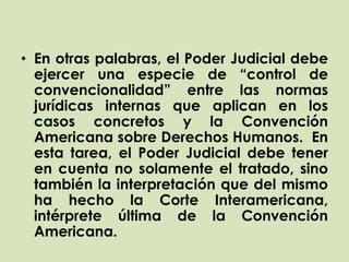 • En otras palabras, el Poder Judicial debe
  ejercer una especie de “control de
  convencionalidad” entre las normas
  jurídicas internas que aplican en los
  casos concretos y la Convención
  Americana sobre Derechos Humanos. En
  esta tarea, el Poder Judicial debe tener
  en cuenta no solamente el tratado, sino
  también la interpretación que del mismo
  ha hecho la Corte Interamericana,
  intérprete última de la Convención
  Americana.
 