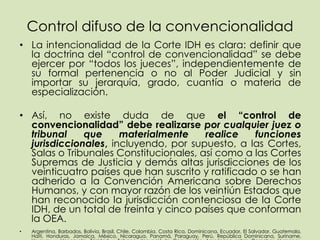 Control difuso de la convencionalidad
• La intencionalidad de la Corte IDH es clara: definir que
  la doctrina del “control de convencionalidad” se debe
  ejercer por “todos los jueces”, independientemente de
  su formal pertenencia o no al Poder Judicial y sin
  importar su jerarquía, grado, cuantía o materia de
  especialización.

• Así, no existe duda de que el “control de
  convencionalidad” debe realizarse por cualquier juez o
  tribunal    que     materialmente     realice    funciones
  jurisdiccionales, incluyendo, por supuesto, a las Cortes,
  Salas o Tribunales Constitucionales, así como a las Cortes
  Supremas de Justicia y demás altas jurisdicciones de los
  veinticuatro países que han suscrito y ratificado o se han
  adherido a la Convención Americana sobre Derechos
  Humanos, y con mayor razón de los veintiún Estados que
  han reconocido la jurisdicción contenciosa de la Corte
  IDH, de un total de treinta y cinco países que conforman
  la OEA.
•   Argentina, Barbados, Bolivia, Brasil, Chile, Colombia, Costa Rica, Dominicana, Ecuador, El Salvador, Guatemala,
    Haití, Honduras, Jamaica, México, Nicaragua, Panamá, Paraguay, Perú, República Dominicana, Suriname,
 