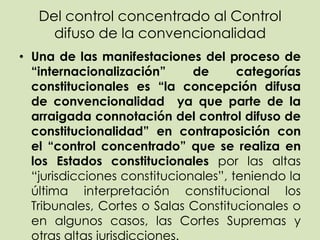 Del control concentrado al Control
     difuso de la convencionalidad
• Una de las manifestaciones del proceso de
  “internacionalización”      de      categorías
  constitucionales es “la concepción difusa
  de convencionalidad ya que parte de la
  arraigada connotación del control difuso de
  constitucionalidad” en contraposición con
  el “control concentrado” que se realiza en
  los Estados constitucionales por las altas
  “jurisdicciones constitucionales”, teniendo la
  última interpretación constitucional los
  Tribunales, Cortes o Salas Constitucionales o
  en algunos casos, las Cortes Supremas y
  otras altas jurisdicciones.
 