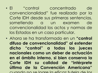 • El      “control    concentrado       de
  convencionalidad” fue realizado por la
  Corte IDH desde sus primeras sentencias,
  sometiendo       a   un    examen     de
  convencionalidad los actos y normas de
  los Estados en un caso particular.
• Ahora se ha transformado en un “control
  difuso de convencionalidad” al extender
  dicho “control” a todos los jueces
  nacionales como un deber de actuación
  en el ámbito interno, si bien conserva la
  Corte IDH su calidad de “intérprete
  última de la Convención Americana”
 