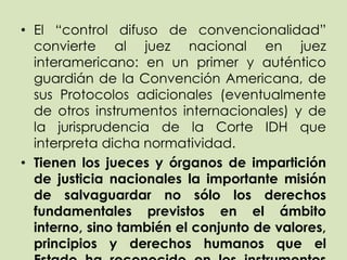 • El “control difuso de convencionalidad”
  convierte al juez nacional en juez
  interamericano: en un primer y auténtico
  guardián de la Convención Americana, de
  sus Protocolos adicionales (eventualmente
  de otros instrumentos internacionales) y de
  la jurisprudencia de la Corte IDH que
  interpreta dicha normatividad.
• Tienen los jueces y órganos de impartición
  de justicia nacionales la importante misión
  de salvaguardar no sólo los derechos
  fundamentales previstos en el ámbito
  interno, sino también el conjunto de valores,
  principios y derechos humanos que el
 