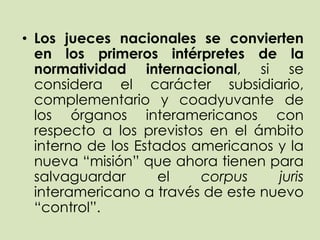 • Los jueces nacionales se convierten
  en los primeros intérpretes de la
  normatividad internacional, si se
  considera el carácter subsidiario,
  complementario y coadyuvante de
  los órganos interamericanos con
  respecto a los previstos en el ámbito
  interno de los Estados americanos y la
  nueva “misión” que ahora tienen para
  salvaguardar       el   corpus    juris
  interamericano a través de este nuevo
  “control”.
 