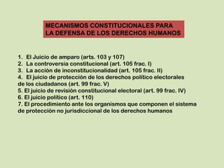 MECANISMOS CONSTITUCIONALES PARA
          LA DEFENSA DE LOS DERECHOS HUMANOS


1. El Juicio de amparo (arts. 103 y 107)
2. La controversia constitucional (art. 105 frac. I)
3. La acción de inconstitucionalidad (art. 105 frac. II)
4. El juicio de protección de los derechos político electorales
de los ciudadanos (art. 99 frac. V)
5. El juicio de revisión constitucional electoral (art. 99 frac. IV)
6. El juicio político (art. 110)
7. El procedimiento ante los organismos que componen el sistema
de protección no jurisdiccional de los derechos humanos
 