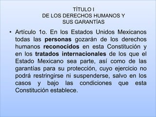 TÍTULO I
           DE LOS DERECHOS HUMANOS Y
                  SUS GARANTÍAS
• Artículo 1o. En los Estados Unidos Mexicanos
  todas las personas gozarán de los derechos
  humanos reconocidos en esta Constitución y
  en los tratados internacionales de los que el
  Estado Mexicano sea parte, así como de las
  garantías para su protección, cuyo ejercicio no
  podrá restringirse ni suspenderse, salvo en los
  casos y bajo las condiciones que esta
  Constitución establece.
 