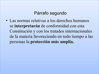Párrafo segundo
• Las normas relativas a los derechos humanos
  se interpretarán de conformidad con esta
  Constitución y con los tratados internacionales
  de la materia favoreciendo en todo tiempo a las
  personas la protección más amplia.
 