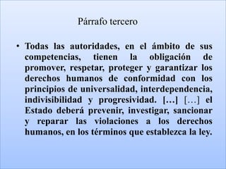 Párrafo tercero

• Todas las autoridades, en el ámbito de sus
  competencias, tienen la obligación de
  promover, respetar, proteger y garantizar los
  derechos humanos de conformidad con los
  principios de universalidad, interdependencia,
  indivisibilidad y progresividad. […] […] el
  Estado deberá prevenir, investigar, sancionar
  y reparar las violaciones a los derechos
  humanos, en los términos que establezca la ley.
 