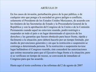 ARTÍCULO 29

En los casos de invasión, perturbación grave de la paz pública, o de
cualquier otro que ponga a la sociedad en grave peligro o conflicto,
solamente el Presidente de los Estados Unidos Mexicanos, de acuerdo con
los titulares de las Secretarías de Estado y la Procuraduría General de la
República y con la aprobación del Congreso de la Unión o de la Comisión
Permanente cuando aquel no estuviere reunido, podrá restringir o
suspender en todo el país o en lugar determinado el ejercicio de los
derechos y las garantías que fuesen obstáculo para hacer frente, rápida y
fácilmente a la situación; pero deberá hacerlo por un tiempo limitado, por
medio de prevenciones generales y sin que la restricción o suspensión se
contraiga a determinada persona. Si la restricción o suspensión tuviese
lugar hallándose el Congreso reunido, éste concederá las autorizaciones
que estime necesarias para que el Ejecutivo haga frente a la situación; pero
si se verificase en tiempo de receso, se convocará de inmediato al
Congreso para que las acuerde.

Hasta aquí el texto conforme a las reformas del 2 de agosto de 2007
 
