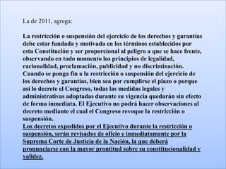 La de 2011, agrega:

La restricción o suspensión del ejercicio de los derechos y garantías
debe estar fundada y motivada en los términos establecidos por
esta Constitución y ser proporcional al peligro a que se hace frente,
observando en todo momento los principios de legalidad,
racionalidad, proclamación, publicidad y no discriminación.
Cuando se ponga fin a la restricción o suspensión del ejercicio de
los derechos y garantías, bien sea por cumplirse el plazo o porque
así lo decrete el Congreso, todas las medidas legales y
administrativas adoptadas durante su vigencia quedarán sin efecto
de forma inmediata. El Ejecutivo no podrá hacer observaciones al
decreto mediante el cual el Congreso revoque la restricción o
suspensión.
Los decretos expedidos por el Ejecutivo durante la restricción o
suspensión, serán revisados de oficio e inmediatamente por la
Suprema Corte de Justicia de la Nación, la que deberá
pronunciarse con la mayor prontitud sobre su constitucionalidad y
validez.
 