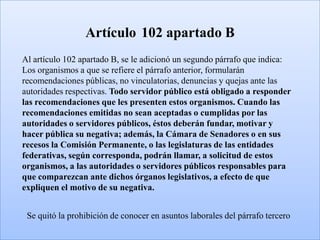 Artículo 102 apartado B
Al artículo 102 apartado B, se le adicionó un segundo párrafo que indica:
Los organismos a que se refiere el párrafo anterior, formularán
recomendaciones públicas, no vinculatorias, denuncias y quejas ante las
autoridades respectivas. Todo servidor público está obligado a responder
las recomendaciones que les presenten estos organismos. Cuando las
recomendaciones emitidas no sean aceptadas o cumplidas por las
autoridades o servidores públicos, éstos deberán fundar, motivar y
hacer pública su negativa; además, la Cámara de Senadores o en sus
recesos la Comisión Permanente, o las legislaturas de las entidades
federativas, según corresponda, podrán llamar, a solicitud de estos
organismos, a las autoridades o servidores públicos responsables para
que comparezcan ante dichos órganos legislativos, a efecto de que
expliquen el motivo de su negativa.


 Se quitó la prohibición de conocer en asuntos laborales del párrafo tercero
 