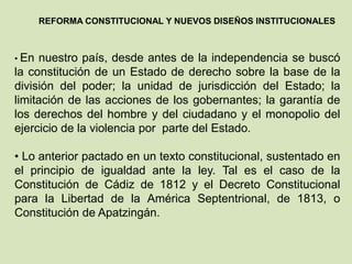 REFORMA CONSTITUCIONAL Y NUEVOS DISEÑOS INSTITUCIONALES



• En nuestro país, desde antes de la independencia se buscó
la constitución de un Estado de derecho sobre la base de la
división del poder; la unidad de jurisdicción del Estado; la
limitación de las acciones de los gobernantes; la garantía de
los derechos del hombre y del ciudadano y el monopolio del
ejercicio de la violencia por parte del Estado.

• Lo anterior pactado en un texto constitucional, sustentado en
el principio de igualdad ante la ley. Tal es el caso de la
Constitución de Cádiz de 1812 y el Decreto Constitucional
para la Libertad de la América Septentrional, de 1813, o
Constitución de Apatzingán.
 