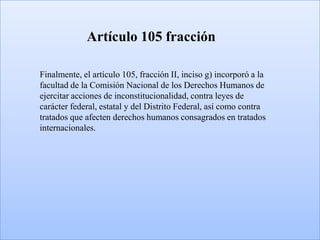 Artículo 105 fracción

Finalmente, el artículo 105, fracción II, inciso g) incorporó a la
facultad de la Comisión Nacional de los Derechos Humanos de
ejercitar acciones de inconstitucionalidad, contra leyes de
carácter federal, estatal y del Distrito Federal, así como contra
tratados que afecten derechos humanos consagrados en tratados
internacionales.
 